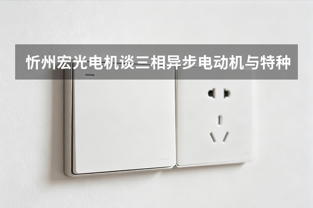 忻州宏光电机谈三相异步电动机与特种电机：从组成到安装