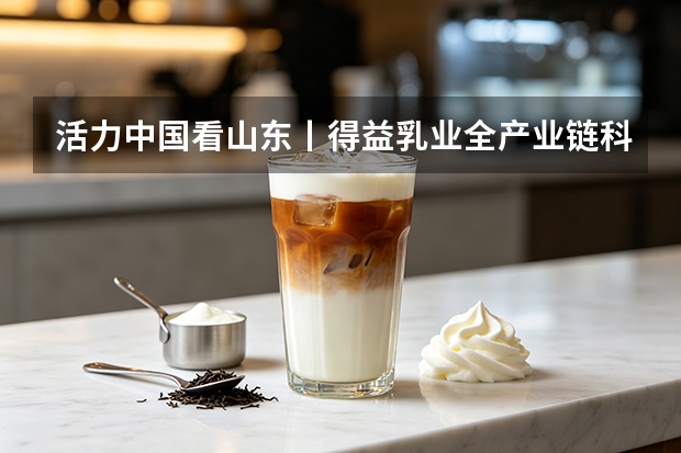 活力中国看山东丨得益乳业全产业链科技定义低温奶鲜活新标准