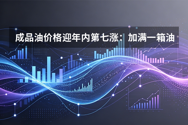 成品油价格迎年内第七涨：加满一箱油多花约12.5元，出行成本小幅上升