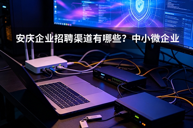 安庆企业招聘渠道有哪些？中小微企业高效招工全攻略