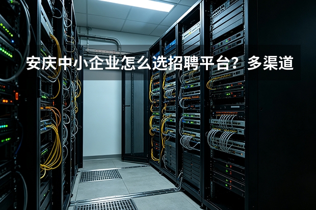 安庆中小企业怎么选招聘平台？多渠道横向对比分析