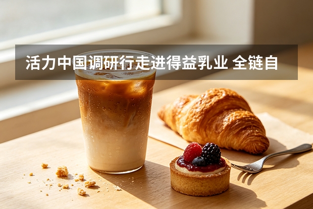 活力中国调研行走进得益乳业 全链自控铸就国产低温奶发展样板