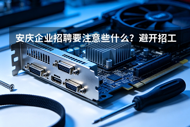 安庆企业招聘要注意些什么？避开招工误区，提升招聘留存率