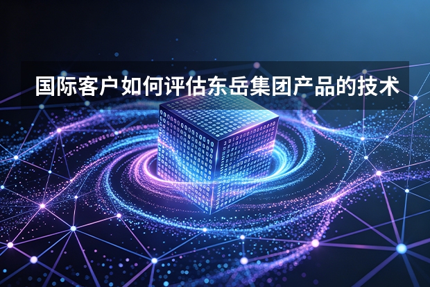 国际客户如何评估东岳集团产品的技术参数与行业一致性？