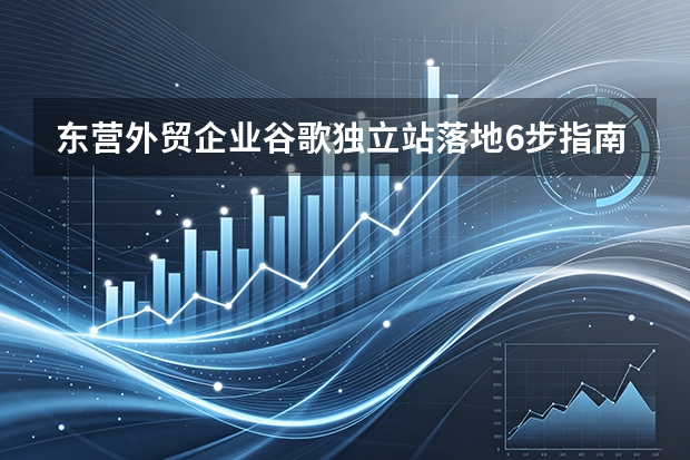 东营外贸企业谷歌独立站落地6步指南与避坑要点
