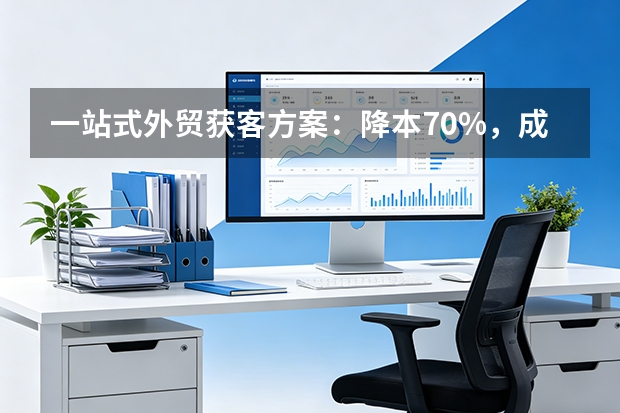 一站式外贸获客方案：降本70%，成交快45天的5大核心优势