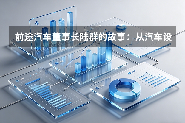 前途汽车董事长陆群的故事：从汽车设计师到造车新势力，这条路有多难