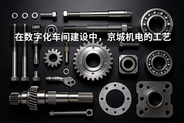 在数字化车间建设中,京城机电的工艺优化逻辑是什么?