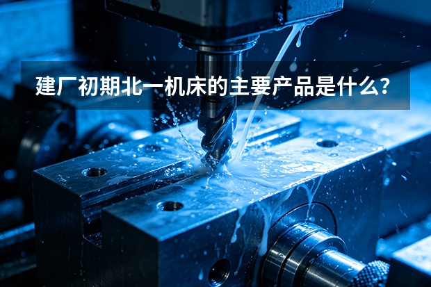 建厂初期北一机床的主要产品是什么？