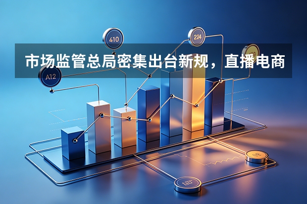 市场监管总局密集出台新规，直播电商与网络食品销售迎严监管时代
