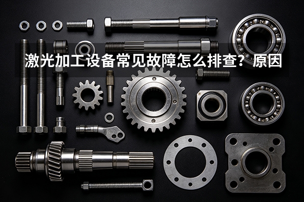 激光加工设备常见故障怎么排查？原因分析与处理步骤